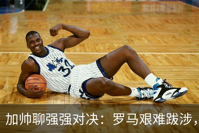 加帅聊强强对决：罗马艰难跋涉，斯维拉尔即将回归